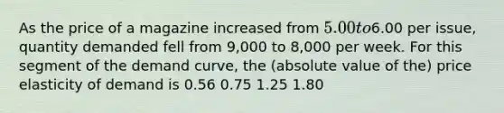 As the price of a magazine increased from 5.00 to6.00 per issue, quantity demanded fell from 9,000 to 8,000 per week. For this segment of the demand curve, the (absolute value of the) price elasticity of demand is 0.56 0.75 1.25 1.80