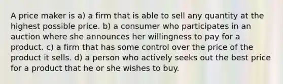 A price maker is a) a firm that is able to sell any quantity at the highest possible price. b) a consumer who participates in an auction where she announces her willingness to pay for a product. c) a firm that has some control over the price of the product it sells. d) a person who actively seeks out the best price for a product that he or she wishes to buy.