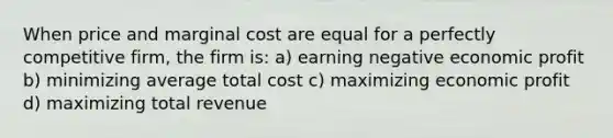 When price and marginal cost are equal for a perfectly competitive firm, the firm is: a) earning negative economic profit b) minimizing average total cost c) maximizing economic profit d) maximizing total revenue