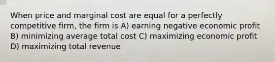 When price and marginal cost are equal for a perfectly competitive firm, the firm is A) earning negative economic profit B) minimizing average total cost C) maximizing economic profit D) maximizing total revenue