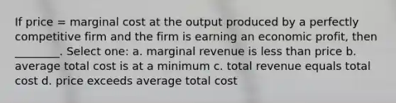 If price = marginal cost at the output produced by a perfectly competitive firm and the firm is earning an economic profit, then ________. Select one: a. marginal revenue is less than price b. average total cost is at a minimum c. total revenue equals total cost d. price exceeds average total cost