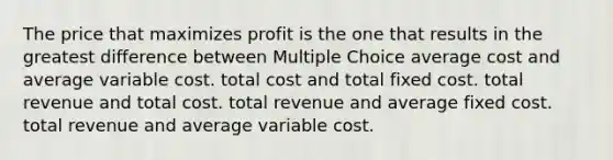 The price that maximizes profit is the one that results in the greatest difference between Multiple Choice average cost and average variable cost. total cost and total fixed cost. total revenue and total cost. total revenue and average fixed cost. total revenue and average variable cost.