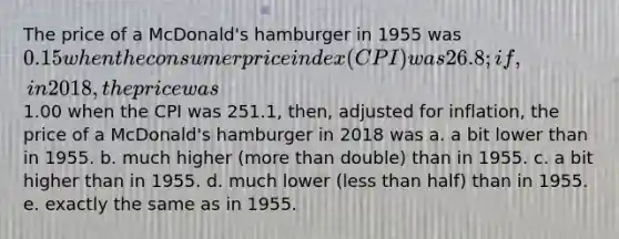 The price of a McDonald's hamburger in 1955 was 0.15 when the consumer price index (CPI) was 26.8; if, in 2018, the price was1.00 when the CPI was 251.1, then, adjusted for inflation, the price of a McDonald's hamburger in 2018 was a. a bit lower than in 1955. b. much higher (<a href='https://www.questionai.com/knowledge/keWHlEPx42-more-than' class='anchor-knowledge'>more than</a> double) than in 1955. c. a bit higher than in 1955. d. much lower (<a href='https://www.questionai.com/knowledge/k7BtlYpAMX-less-than' class='anchor-knowledge'>less than</a> half) than in 1955. e. exactly the same as in 1955.