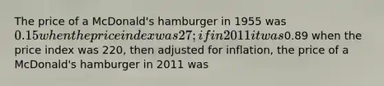 The price of a McDonald's hamburger in 1955 was 0.15 when the price index was 27; if in 2011 it was0.89 when the price index was 220, then adjusted for inflation, the price of a McDonald's hamburger in 2011 was