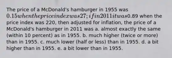 The price of a McDonald's hamburger in 1955 was 0.15 when the price index was 27; if in 2011 it was0.89 when the price index was 220, then adjusted for inflation, the price of a McDonald's hamburger in 2011 was a. almost exactly the same (within 10 percent) as in 1955. b. much higher (twice or more) than in 1955. c. much lower (half or less) than in 1955. d. a bit higher than in 1955. e. a bit lower than in 1955.