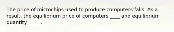 The price of microchips used to produce computers falls. As a result, the equilibrium price of computers ____ and equilibrium quantity _____.