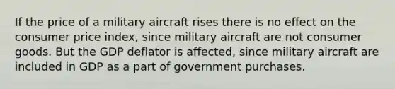 If the price of a military aircraft rises there is no effect on the consumer price index, since military aircraft are not consumer goods. But the GDP deflator is affected, since military aircraft are included in GDP as a part of government purchases.