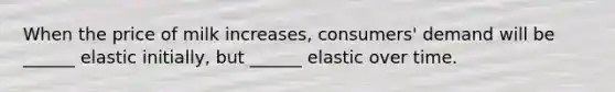 When the price of milk increases, consumers' demand will be ______ elastic initially, but ______ elastic over time.