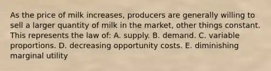 As the price of milk increases, producers are generally willing to sell a larger quantity of milk in the market, other things constant. This represents the law of: A. supply. B. demand. C. variable proportions. D. decreasing opportunity costs. E. diminishing marginal utility