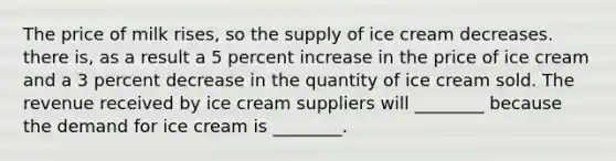 The price of milk​ rises, so the supply of ice cream decreases. there​ is, as a result a 5 percent increase in the price of ice cream and a 3 percent decrease in the quantity of ice cream sold. The revenue received by ice cream suppliers will​ ________ because the demand for ice cream is​ ________.