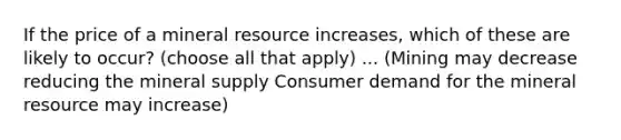 If the price of a mineral resource increases, which of these are likely to occur? (choose all that apply) ... (Mining may decrease reducing the mineral supply Consumer demand for the mineral resource may increase)