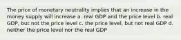 The price of monetary neutrality implies that an increase in the money supply will increase a. real GDP and the price level b. real GDP, but not the price level c. the price level, but not real GDP d. neither the price level nor the real GDP