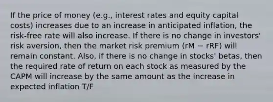 If the price of money (e.g., interest rates and equity capital costs) increases due to an increase in anticipated inflation, the risk-free rate will also increase. If there is no change in investors' risk aversion, then the market risk premium (rM − rRF) will remain constant. Also, if there is no change in stocks' betas, then the required rate of return on each stock as measured by the CAPM will increase by the same amount as the increase in expected inflation T/F