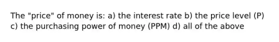 The "price" of money is: a) the interest rate b) the price level (P) c) the purchasing power of money (PPM) d) all of the above