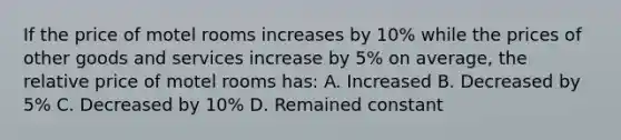 If the price of motel rooms increases by 10% while the prices of other goods and services increase by 5% on average, the relative price of motel rooms has: A. Increased B. Decreased by 5% C. Decreased by 10% D. Remained constant