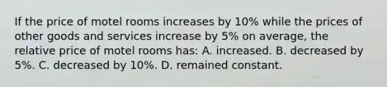 If the price of motel rooms increases by 10% while the prices of other goods and services increase by 5% on average, the relative price of motel rooms has: A. increased. B. decreased by 5%. C. decreased by 10%. D. remained constant.