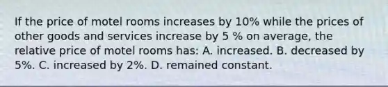 If the price of motel rooms increases by 10% while the prices of other goods and services increase by 5 % on average, the relative price of motel rooms has: A. increased. B. decreased by 5%. C. increased by 2%. D. remained constant.