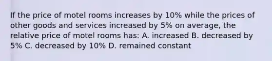 If the price of motel rooms increases by 10% while the prices of other goods and services increased by 5% on average, the relative price of motel rooms has: A. increased B. decreased by 5% C. decreased by 10% D. remained constant