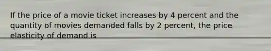 If the price of a movie ticket increases by 4 percent and the quantity of movies demanded falls by 2 percent, the price elasticity of demand is