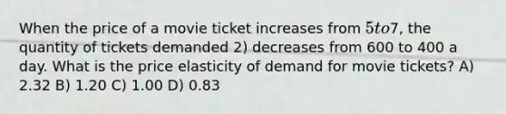 When the price of a movie ticket increases from 5 to7, the quantity of tickets demanded 2) decreases from 600 to 400 a day. What is the price elasticity of demand for movie tickets? A) 2.32 B) 1.20 C) 1.00 D) 0.83