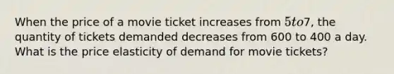 When the price of a movie ticket increases from 5 to7, the quantity of tickets demanded decreases from 600 to 400 a day. What is the price elasticity of demand for movie tickets?