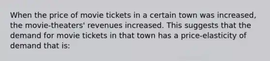 When the price of movie tickets in a certain town was increased, the movie-theaters' revenues increased. This suggests that the demand for movie tickets in that town has a price-elasticity of demand that is: