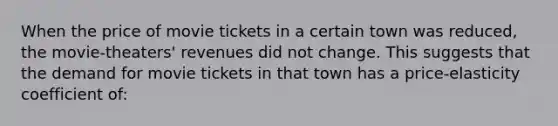 When the price of movie tickets in a certain town was reduced, the movie-theaters' revenues did not change. This suggests that the demand for movie tickets in that town has a price-elasticity coefficient of: