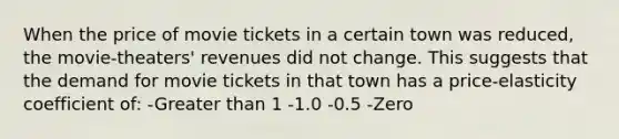 When the price of movie tickets in a certain town was reduced, the movie-theaters' revenues did not change. This suggests that the demand for movie tickets in that town has a price-elasticity coefficient of: -<a href='https://www.questionai.com/knowledge/ktgHnBD4o3-greater-than' class='anchor-knowledge'>greater than</a> 1 -1.0 -0.5 -Zero