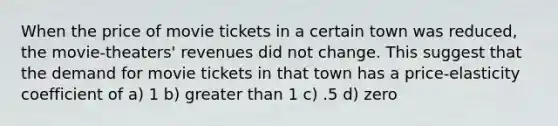 When the price of movie tickets in a certain town was reduced, the movie-theaters' revenues did not change. This suggest that the demand for movie tickets in that town has a price-elasticity coefficient of a) 1 b) <a href='https://www.questionai.com/knowledge/ktgHnBD4o3-greater-than' class='anchor-knowledge'>greater than</a> 1 c) .5 d) zero