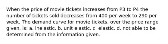 When the price of movie tickets increases from P3 to P4 the number of tickets sold decreases from 400 per week to 290 per week. The demand curve for movie tickets, over the price range given, is: a. inelastic. b. unit elastic. c. elastic. d. not able to be determined from the information given.