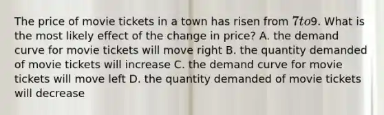 The price of movie tickets in a town has risen from 7 to9. What is the most likely effect of the change in price? A. the demand curve for movie tickets will move right B. the quantity demanded of movie tickets will increase C. the demand curve for movie tickets will move left D. the quantity demanded of movie tickets will decrease