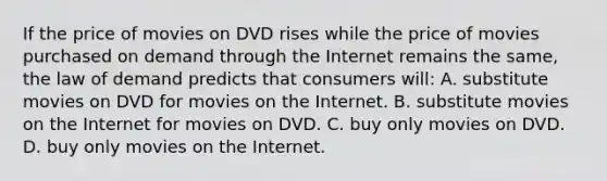 If the price of movies on DVD rises while the price of movies purchased on demand through the Internet remains the same, the law of demand predicts that consumers will: A. substitute movies on DVD for movies on the Internet. B. substitute movies on the Internet for movies on DVD. C. buy only movies on DVD. D. buy only movies on the Internet.