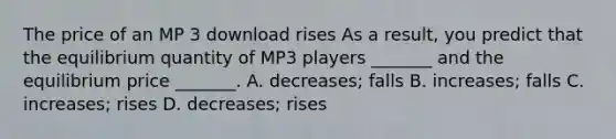 The price of an MP 3 download rises As a​ result, you predict that the equilibrium quantity of MP3 players​ _______ and the equilibrium price​ _______. A. decreases​; falls B. increases​; falls C. increases​; rises D. decreases​; rises