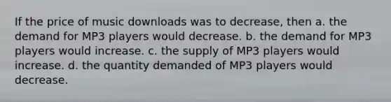 If the price of music downloads was to decrease, then a. the demand for MP3 players would decrease. b. the demand for MP3 players would increase. c. the supply of MP3 players would increase. d. the quantity demanded of MP3 players would decrease.