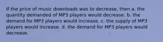 If the price of music downloads was to decrease, then a. the quantity demanded of MP3 players would decrease. b. the demand for MP3 players would increase. c. the supply of MP3 players would increase. d. the demand for MP3 players would decrease.