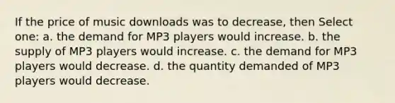 If the price of music downloads was to decrease, then Select one: a. the demand for MP3 players would increase. b. the supply of MP3 players would increase. c. the demand for MP3 players would decrease. d. the quantity demanded of MP3 players would decrease.