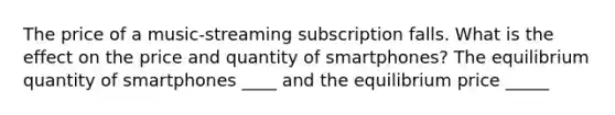 The price of a music-streaming subscription falls. What is the effect on the price and quantity of smartphones? The equilibrium quantity of smartphones ____ and the equilibrium price _____