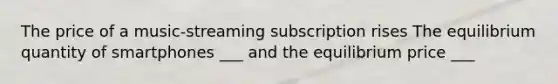 The price of a music-streaming subscription rises The equilibrium quantity of smartphones ___ and the equilibrium price ___