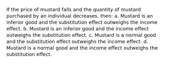 If the price of mustard falls and the quantity of mustard purchased by an individual decreases, then: a. Mustard is an inferior good and the substitution effect outweighs the income effect. b. Mustard is an inferior good and the income effect outweighs the substitution effect. c. Mustard is a normal good and the substitution effect outweighs the income effect. d. Mustard is a normal good and the income effect outweighs the substitution effect.