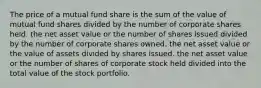 The price of a mutual fund share is the sum of the value of mutual fund shares divided by the number of corporate shares held. the net asset value or the number of shares issued divided by the number of corporate shares owned. the net asset value or the value of assets divided by shares issued. the net asset value or the number of shares of corporate stock held divided into the total value of the stock portfolio.