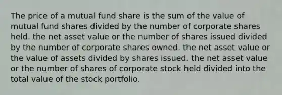 The price of a mutual fund share is the sum of the value of mutual fund shares divided by the number of corporate shares held. the net asset value or the number of shares issued divided by the number of corporate shares owned. the net asset value or the value of assets divided by shares issued. the net asset value or the number of shares of corporate stock held divided into the total value of the stock portfolio.