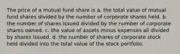 The price of a mutual fund share is a. the total value of mutual fund shares divided by the number of corporate shares held. b. the number of shares issued divided by the number of corporate shares owned. c. the value of assets minus expenses all divided by shares issued. d. the number of shares of corporate stock held divided into the total value of the stock portfolio.