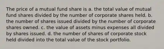 The price of a mutual fund share is a. the total value of mutual fund shares divided by the number of corporate shares held. b. the number of shares issued divided by the number of corporate shares owned. c. the value of assets minus expenses all divided by shares issued. d. the number of shares of corporate stock held divided into the total value of the stock portfolio.