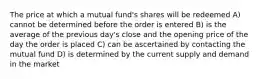 The price at which a mutual fund's shares will be redeemed A) cannot be determined before the order is entered B) is the average of the previous day's close and the opening price of the day the order is placed C) can be ascertained by contacting the mutual fund D) is determined by the current supply and demand in the market