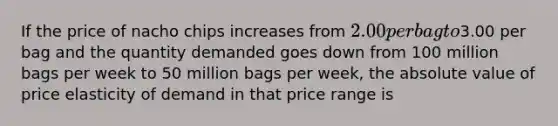 If the price of nacho chips increases from 2.00 per bag to3.00 per bag and the quantity demanded goes down from 100 million bags per week to 50 million bags per week, the absolute value of price elasticity of demand in that price range is