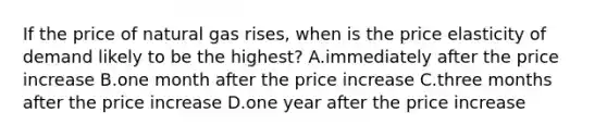 If the price of natural gas rises, when is the price elasticity of demand likely to be the highest? A.immediately after the price increase B.one month after the price increase C.three months after the price increase D.one year after the price increase