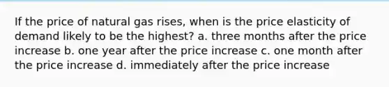 If the price of natural gas rises, when is the price elasticity of demand likely to be the highest? a. three months after the price increase b. one year after the price increase c. one month after the price increase d. immediately after the price increase