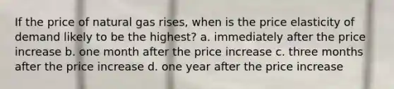 If the price of natural gas rises, when is the price elasticity of demand likely to be the highest? a. immediately after the price increase b. one month after the price increase c. three months after the price increase d. one year after the price increase