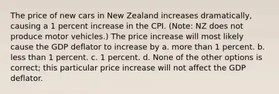 The price of new cars in New Zealand increases dramatically, causing a 1 percent increase in the CPI. (Note: NZ does not produce motor vehicles.) The price increase will most likely cause the GDP deflator to increase by a. more than 1 percent. b. less than 1 percent. c. 1 percent. d. None of the other options is correct; this particular price increase will not affect the GDP deflator.