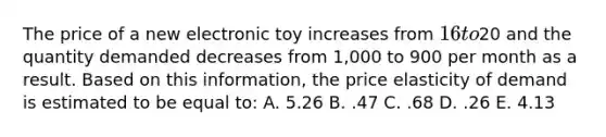 The price of a new electronic toy increases from 16 to20 and the quantity demanded decreases from 1,000 to 900 per month as a result. Based on this information, the price elasticity of demand is estimated to be equal to: A. 5.26 B. .47 C. .68 D. .26 E. 4.13